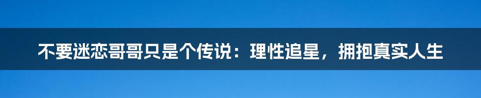 不要迷恋哥哥只是个传说：理性追星，拥抱真实人生