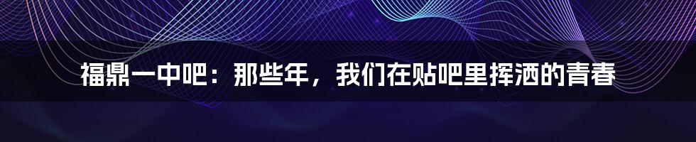 福鼎一中吧:那些年,我们在贴吧里挥洒的青春