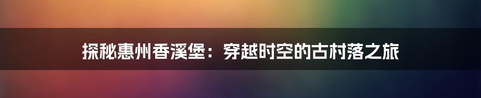 探秘惠州香溪堡：穿越时空的古村落之旅