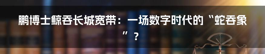 鹏博士鲸吞长城宽带：一场数字时代的“蛇吞象”？