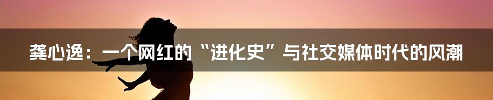 龚心逸:一个网红的“进化史”与社交媒体时代的风潮