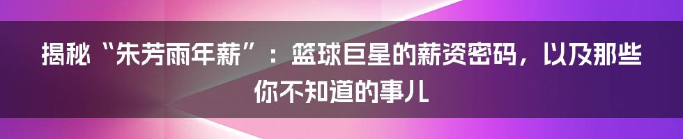 揭秘“朱芳雨年薪”:篮球巨星的薪资密码,以及那些你不知道的事儿