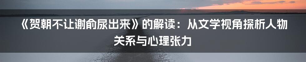 《贺朝不让谢俞尿出来》的解读：从文学视角探析人物关系与心理张力