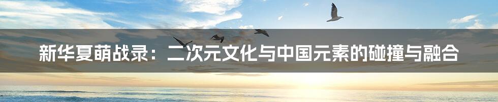 新华夏萌战录:二次元文化与中国元素的碰撞与融合