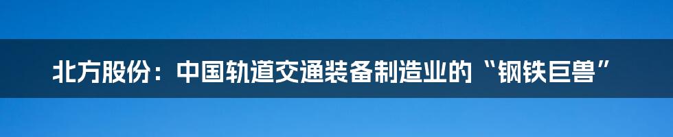 北方股份：中国轨道交通装备制造业的“钢铁巨兽”