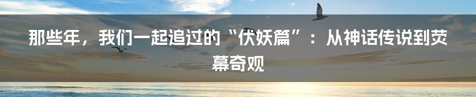 那些年，我们一起追过的“伏妖篇”：从神话传说到荧幕奇观
