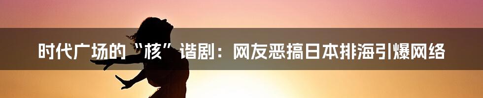 时代广场的“核”谐剧:网友恶搞日本排海引爆网络