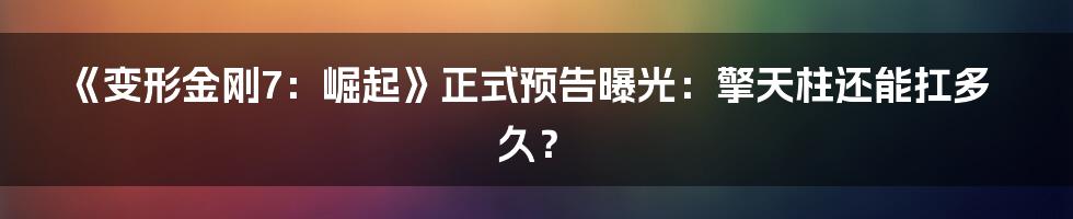 《变形金刚7：崛起》正式预告曝光：擎天柱还能扛多久？