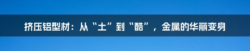 挤压铝型材：从“土”到“酷”，金属的华丽变身