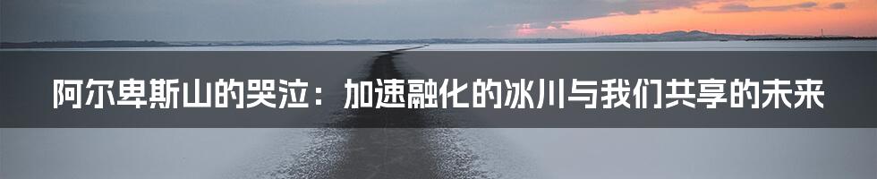 阿尔卑斯山的哭泣：加速融化的冰川与我们共享的未来