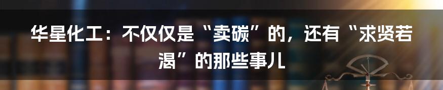 华星化工：不仅仅是“卖碳”的，还有“求贤若渴”的那些事儿