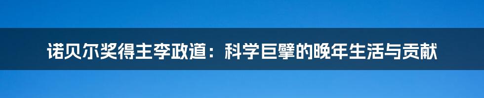 诺贝尔奖得主李政道：科学巨擘的晚年生活与贡献