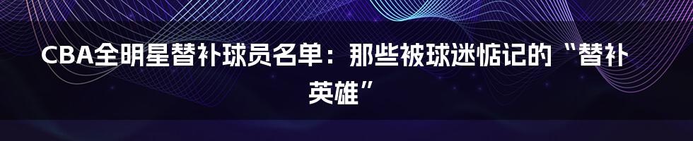 CBA全明星替补球员名单：那些被球迷惦记的“替补英雄”