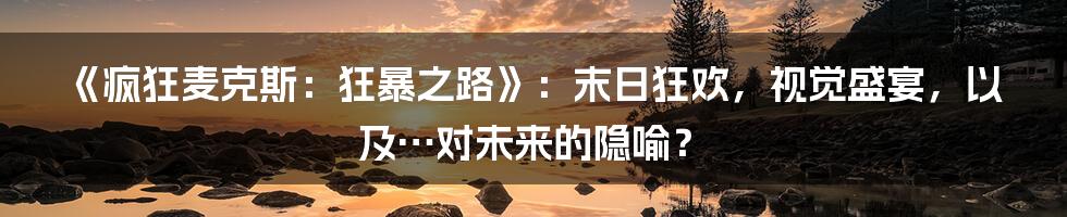 《疯狂麦克斯:狂暴之路》:末日狂欢,视觉盛宴,以及…对未来的隐喻?