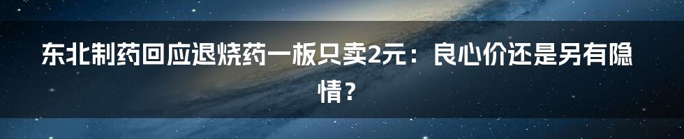 东北制药回应退烧药一板只卖2元:良心价还是另有隐情?