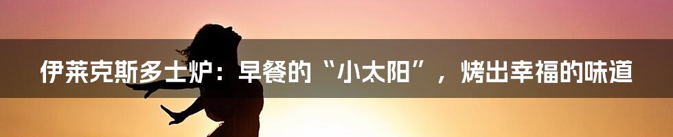 伊莱克斯多士炉：早餐的“小太阳”，烤出幸福的味道
