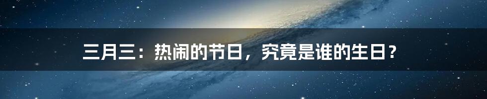 三月三：热闹的节日，究竟是谁的生日？