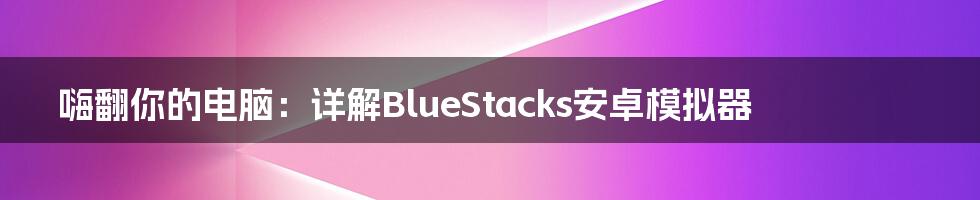 嗨翻你的电脑：详解BlueStacks安卓模拟器