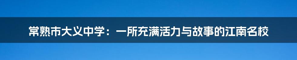 常熟市大义中学：一所充满活力与故事的江南名校