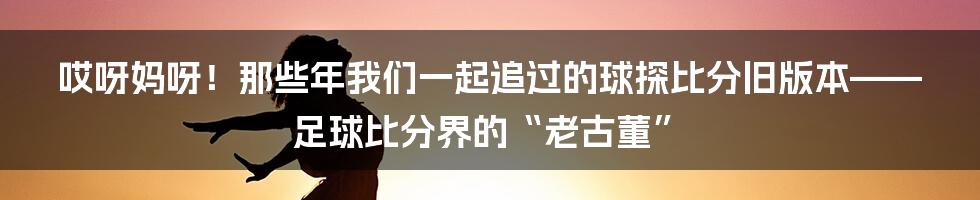 哎呀妈呀！那些年我们一起追过的球探比分旧版本——足球比分界的“老古董”