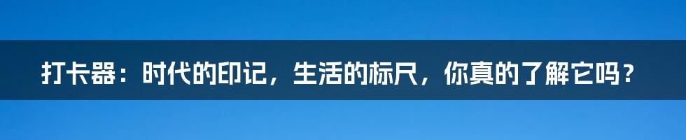 打卡器：时代的印记，生活的标尺，你真的了解它吗？