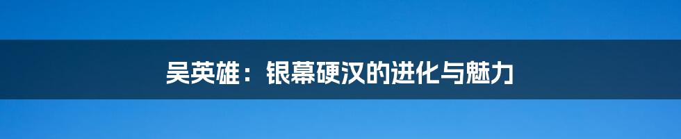 吴英雄：银幕硬汉的进化与魅力
