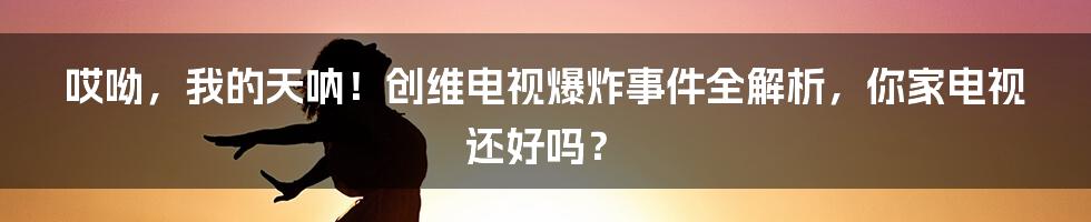 哎呦，我的天呐！创维电视爆炸事件全解析，你家电视还好吗？