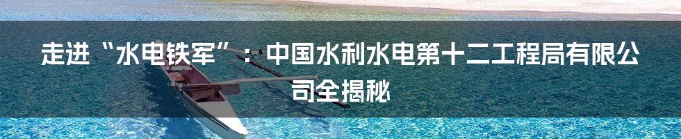 走进“水电铁军”：中国水利水电第十二工程局有限公司全揭秘