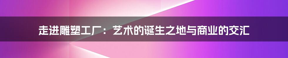 走进雕塑工厂：艺术的诞生之地与商业的交汇