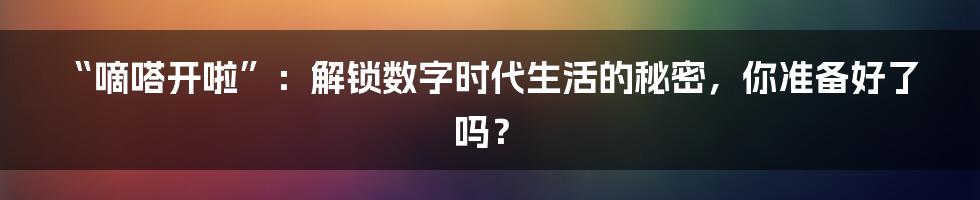 “嘀嗒开啦”：解锁数字时代生活的秘密，你准备好了吗？
