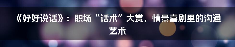 《好好说话》：职场“话术”大赏，情景喜剧里的沟通艺术