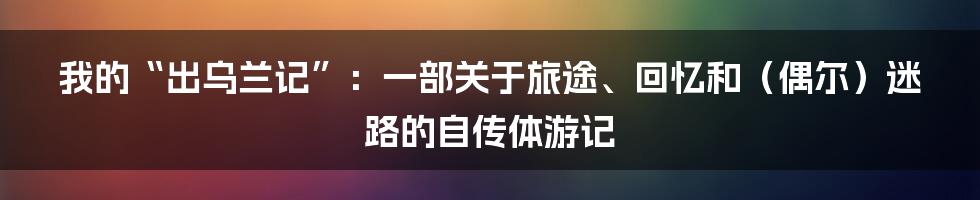 我的“出乌兰记”:一部关于旅途、回忆和(偶尔)迷路的自传体游记