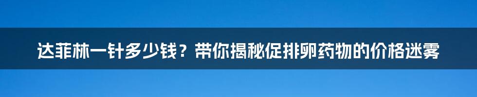 达菲林一针多少钱?带你揭秘促排卵药物的价格迷雾