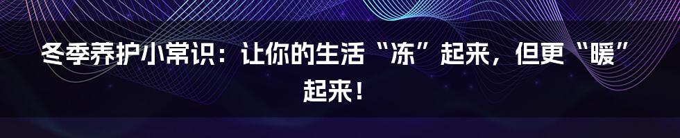 冬季养护小常识：让你的生活“冻”起来，但更“暖”起来！