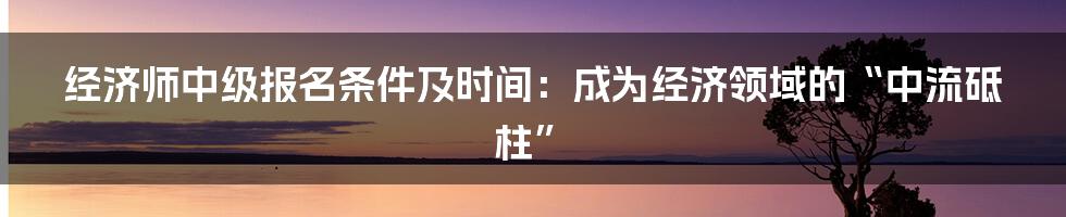 经济师中级报名条件及时间:成为经济领域的“中流砥柱”