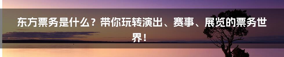 东方票务是什么？带你玩转演出、赛事、展览的票务世界！