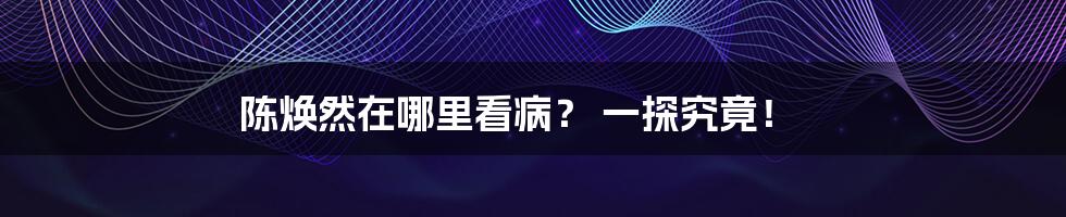 陈焕然在哪里看病? 一探究竟!