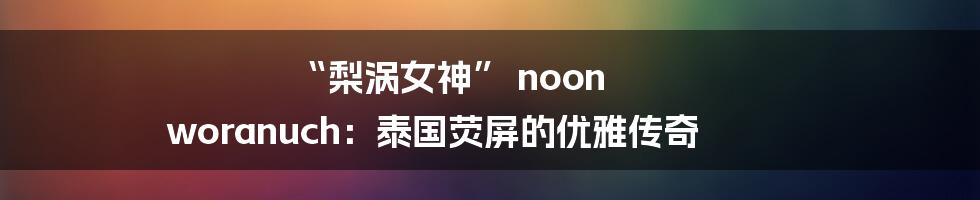 “梨涡女神” noon woranuch：泰国荧屏的优雅传奇