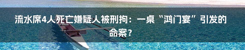 流水席4人死亡嫌疑人被刑拘：一桌“鸿门宴”引发的命案？