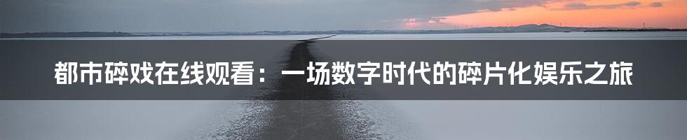 都市碎戏在线观看：一场数字时代的碎片化娱乐之旅