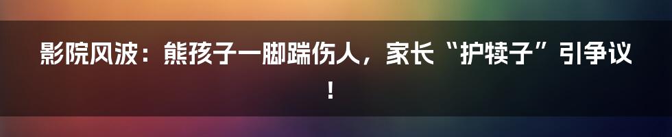 影院风波：熊孩子一脚踹伤人，家长“护犊子”引争议！