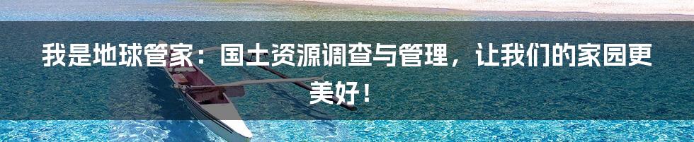 我是地球管家：国土资源调查与管理，让我们的家园更美好！