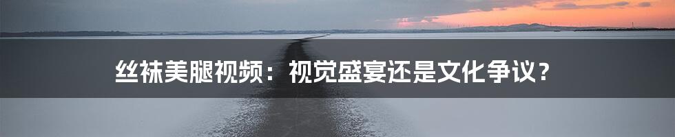 丝袜美腿视频:视觉盛宴还是文化争议?