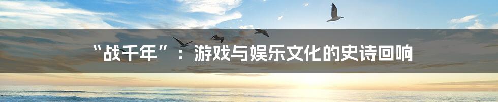 “战千年”：游戏与娱乐文化的史诗回响