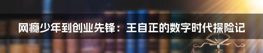 网瘾少年到创业先锋:王自正的数字时代探险记