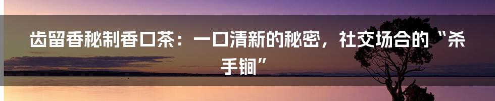 齿留香秘制香口茶：一口清新的秘密，社交场合的“杀手锏”