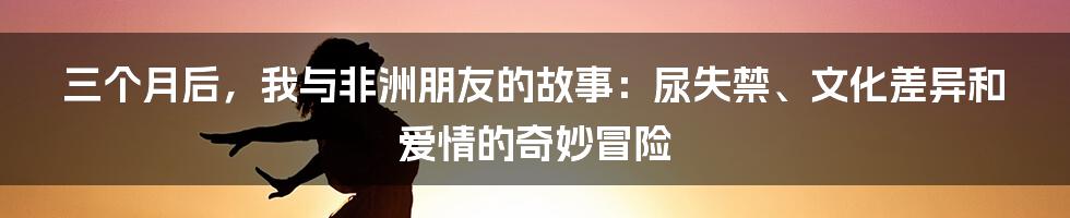 三个月后，我与非洲朋友的故事：尿失禁、文化差异和爱情的奇妙冒险