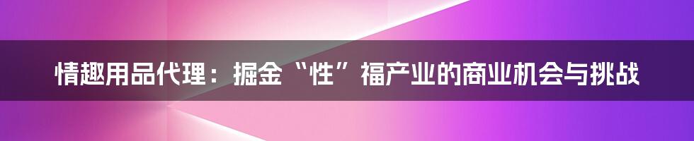 情趣用品代理:掘金“性”福产业的商业机会与挑战