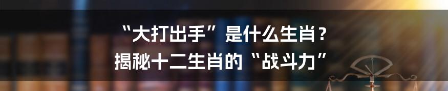 “大打出手”是什么生肖? 揭秘十二生肖的“战斗力”