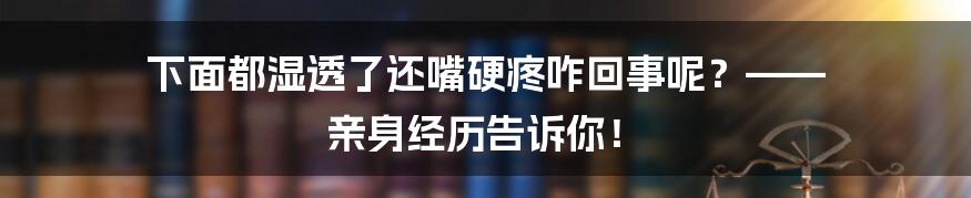 下面都湿透了还嘴硬疼咋回事呢?—— 亲身经历告诉你!